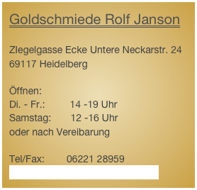 Goldschmiede Rolf Janson

ZIegelgasse Ecke Untere Neckarstr. 24
69117 Heidelberg

Öffnen:
Di. - Fr.:         14 -19 Uhr
Samstag:       12 -16 Uhr
oder nach Vereibarung

Tel/Fax:        06221 28959
www.rolfjanson-goldschmiede.de